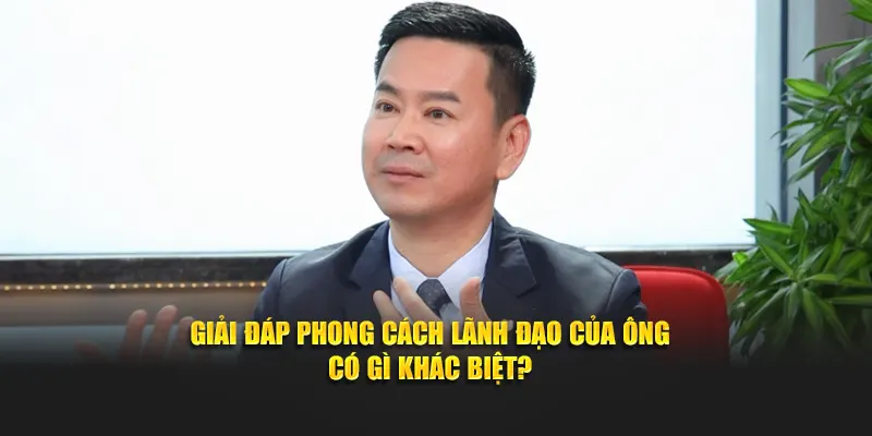 Giải đáp phong cách lãnh đạo của ông có gì khác biệt?