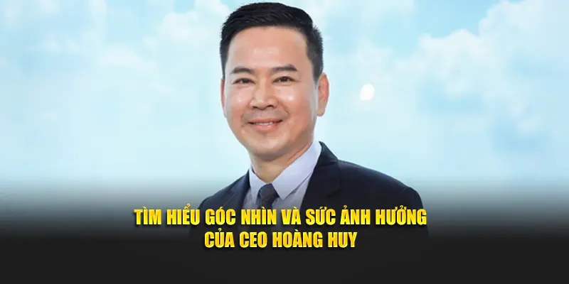 Tìm hiểu góc nhìn và sức ảnh hưởng của CEO Hoàng Huy